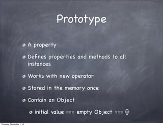 Prototype

                           A property

                           Deﬁnes properties and methods to all
                           instances

                           Works with new operator

                           Stored in the memory once

                           Contain an Object

                             initial value === empty Object === {}
Thursday, November 1, 12
 
