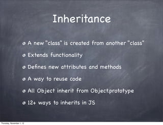 Inheritance
                           A new “class” is created from another “class”

                           Extends functionality

                           Deﬁnes new attributes and methods

                           A way to reuse code

                           All Object inherit from Object.prototype

                           12+ ways to inherits in JS


Thursday, November 1, 12
 