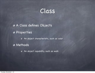Class

                           A Class deﬁnes Objects

                           Properties
                               An object characteristic, such as color


                           Methods
                               An object capability, such as walk




Thursday, November 1, 12
 