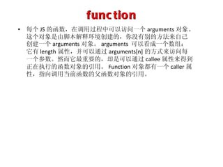 function 每个 JS 的函数，在调用过程中可以访问一个 arguments 对象。这个对象是由脚本解释环境创建的，你没有别的方法来自己创建一个 arguments 对象。 arguments  可以看成一个数组：它有 length 属性，并可以通过 arguments[n] 的方式来访问每一个参数。然而它最重要的，却是可以通过 callee 属性来得到正在执行的函数对象的引用。 Function 对象都有一个 caller 属性，指向调用当前函数的父函数对象的引用。 