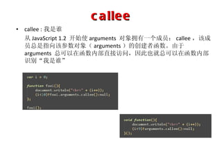 callee callee : 我是谁 从 JavaScript 1.2  开始使 arguments  对象拥有一个成员： callee ，该成员总是指向该参数对象（ arguments ）的创建者函数。由于 arguments  总可以在函数内部直接访问，因此也就总可以在函数内部识别“我是谁” 