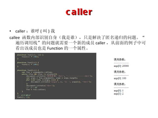 caller caller ：谁呼 ( 叫 ) 我 callee  函数内部识别自身（我是谁），只是解决了匿名递归的问题。“遍历调用栈”的问题就需要一个新的成员 caller ，从前面的例子中可看出该成员也是 Function 的一个属性。 