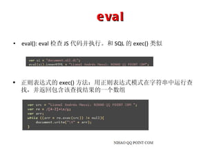 eval eval(): eval 检查 JS 代码并执行。和 SQL 的 exec() 类似 正则表达式的 exec() 方法：用正则表达式模式在字符串中运行查找，并返回包含该查找结果的一个数组 