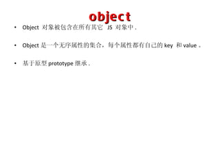 object Object  对象被包含在所有其它   JS  对象中 . Object 是一个无序属性的集合，每个属性都有自己的 key  和 value 。 基于原型 prototype 继承 . 