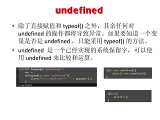 undefined 除了直接赋值和 typeof() 之外，其余任何对 undefined 的操作都将导致异常。如果要知道一个变量是否是 undefined ，只能采用 typeof() 的方法。 undefined  是一个已经实现的系统保留字，可以使用 undefined 来比较和运算。 