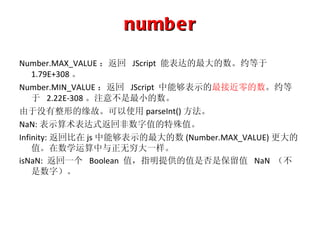 number Number.MAX_VALUE ：返回   JScript  能表达的最大的数。约等于   1.79E+308 。 Number.MIN_VALUE ：返回   JScript  中能够表示的 最接近零的数 。约等于   2.22E-308 。注意不是最小的数。 由于没有整形的缘故。可以使用 parseInt() 方法。 NaN: 表示算术表达式返回非数字值的特殊值。 Infinity: 返回比在 js 中能够表示的最大的数 (Number.MAX_VALUE) 更大的值。在数学运算中与正无穷大一样。 isNaN:  返回一个   Boolean  值，指明提供的值是否是保留值  NaN  （不是数字）。 