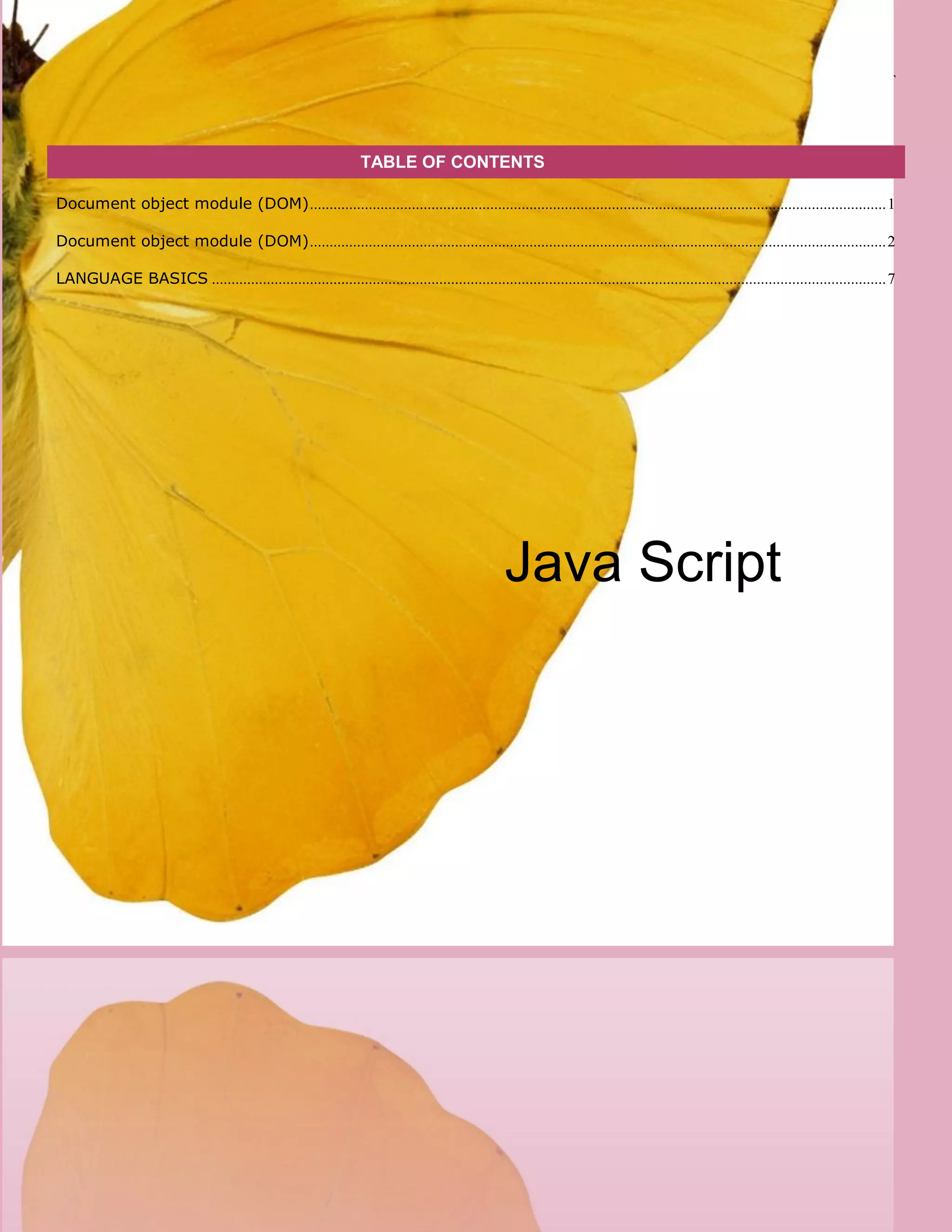 [Type here] [Type here] JAVA SCRIPT
TABLE OF CONTENTS
Document object module (DOM)...................................................................................................................................................1
Document object module (DOM)...................................................................................................................................................2
LANGUAGE BASICS ............................................................................................................................................................................7
Java Script
 