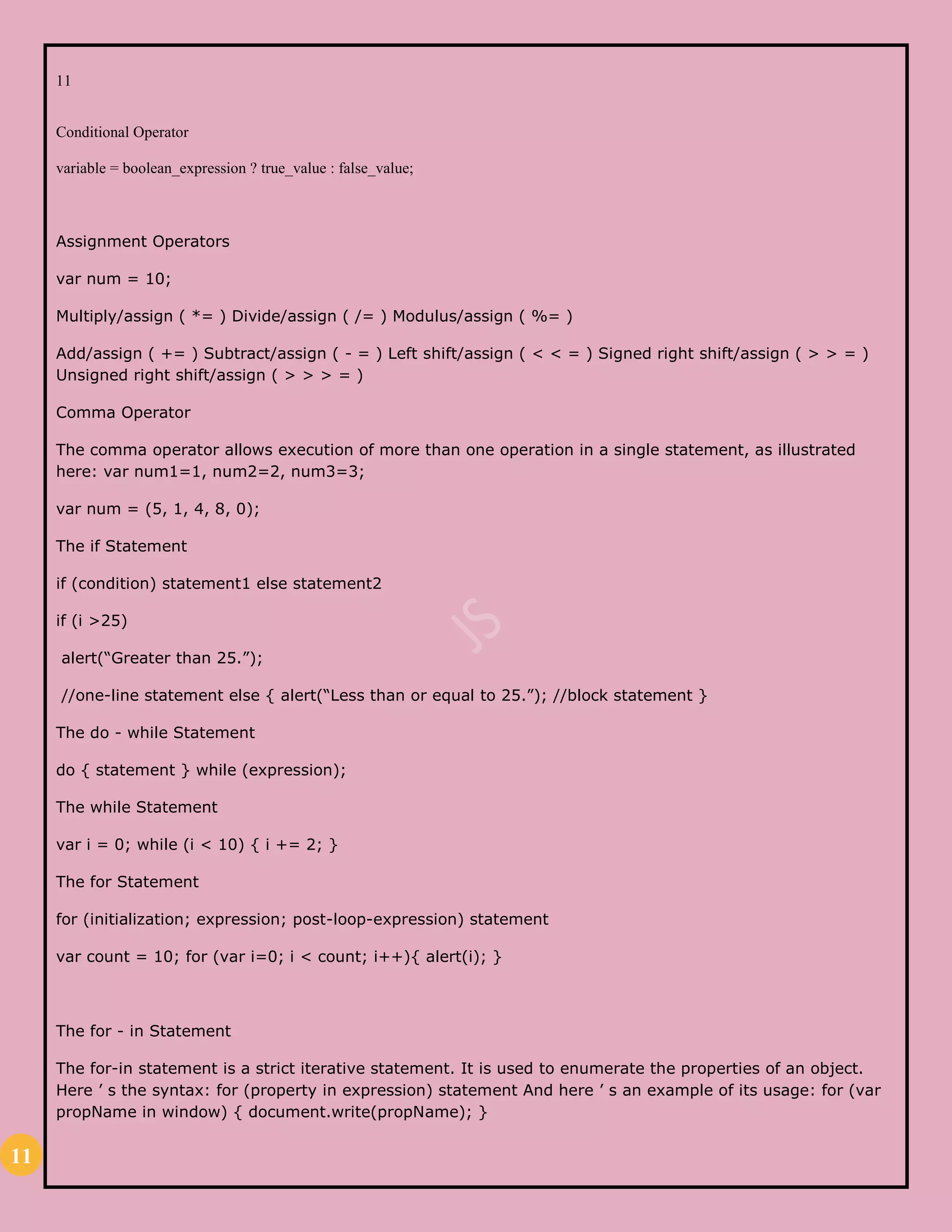 11
11
Conditional Operator
variable = boolean_expression ? true_value : false_value;
Assignment Operators
var num = 10;
Multiply/assign ( *= ) Divide/assign ( /= ) Modulus/assign ( %= )
Add/assign ( += ) Subtract/assign ( - = ) Left shift/assign ( < < = ) Signed right shift/assign ( > > = )
Unsigned right shift/assign ( > > > = )
Comma Operator
The comma operator allows execution of more than one operation in a single statement, as illustrated
here: var num1=1, num2=2, num3=3;
var num = (5, 1, 4, 8, 0);
The if Statement
if (condition) statement1 else statement2
if (i >25)
alert(“Greater than 25.”);
//one-line statement else { alert(“Less than or equal to 25.”); //block statement }
The do - while Statement
do { statement } while (expression);
The while Statement
var i = 0; while (i < 10) { i += 2; }
The for Statement
for (initialization; expression; post-loop-expression) statement
var count = 10; for (var i=0; i < count; i++){ alert(i); }
The for - in Statement
The for-in statement is a strict iterative statement. It is used to enumerate the properties of an object.
Here ’ s the syntax: for (property in expression) statement And here ’ s an example of its usage: for (var
propName in window) { document.write(propName); }
 
