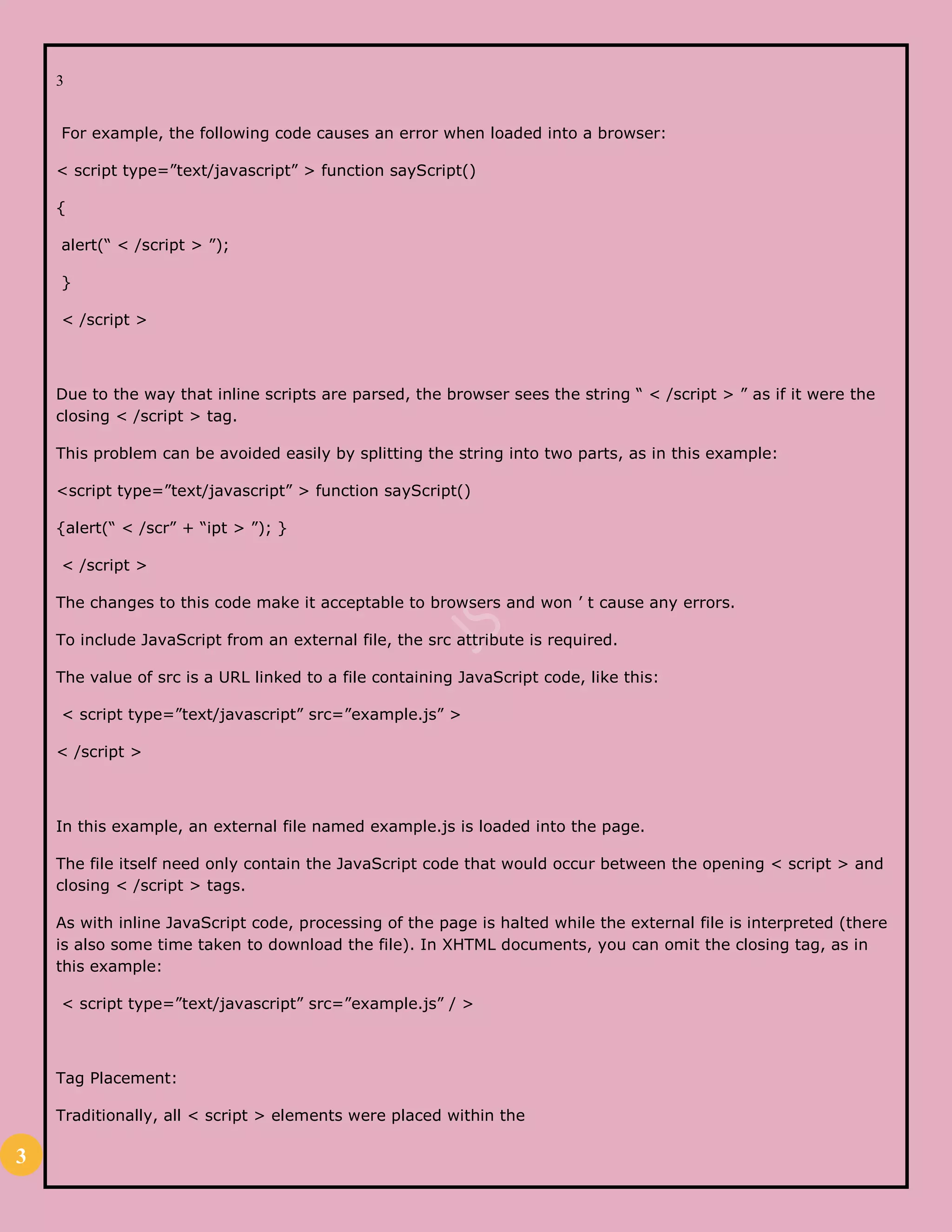 3
3
For example, the following code causes an error when loaded into a browser:
< script type=”text/javascript” > function sayScript()
{
alert(“ < /script > ”);
}
< /script >
Due to the way that inline scripts are parsed, the browser sees the string “ < /script > ” as if it were the
closing < /script > tag.
This problem can be avoided easily by splitting the string into two parts, as in this example:
<script type=”text/javascript” > function sayScript()
{alert(“ < /scr” + “ipt > ”); }
< /script >
The changes to this code make it acceptable to browsers and won ’ t cause any errors.
To include JavaScript from an external file, the src attribute is required.
The value of src is a URL linked to a file containing JavaScript code, like this:
< script type=”text/javascript” src=”example.js” >
< /script >
In this example, an external file named example.js is loaded into the page.
The file itself need only contain the JavaScript code that would occur between the opening < script > and
closing < /script > tags.
As with inline JavaScript code, processing of the page is halted while the external file is interpreted (there
is also some time taken to download the file). In XHTML documents, you can omit the closing tag, as in
this example:
< script type=”text/javascript” src=”example.js” / >
Tag Placement:
Traditionally, all < script > elements were placed within the
 