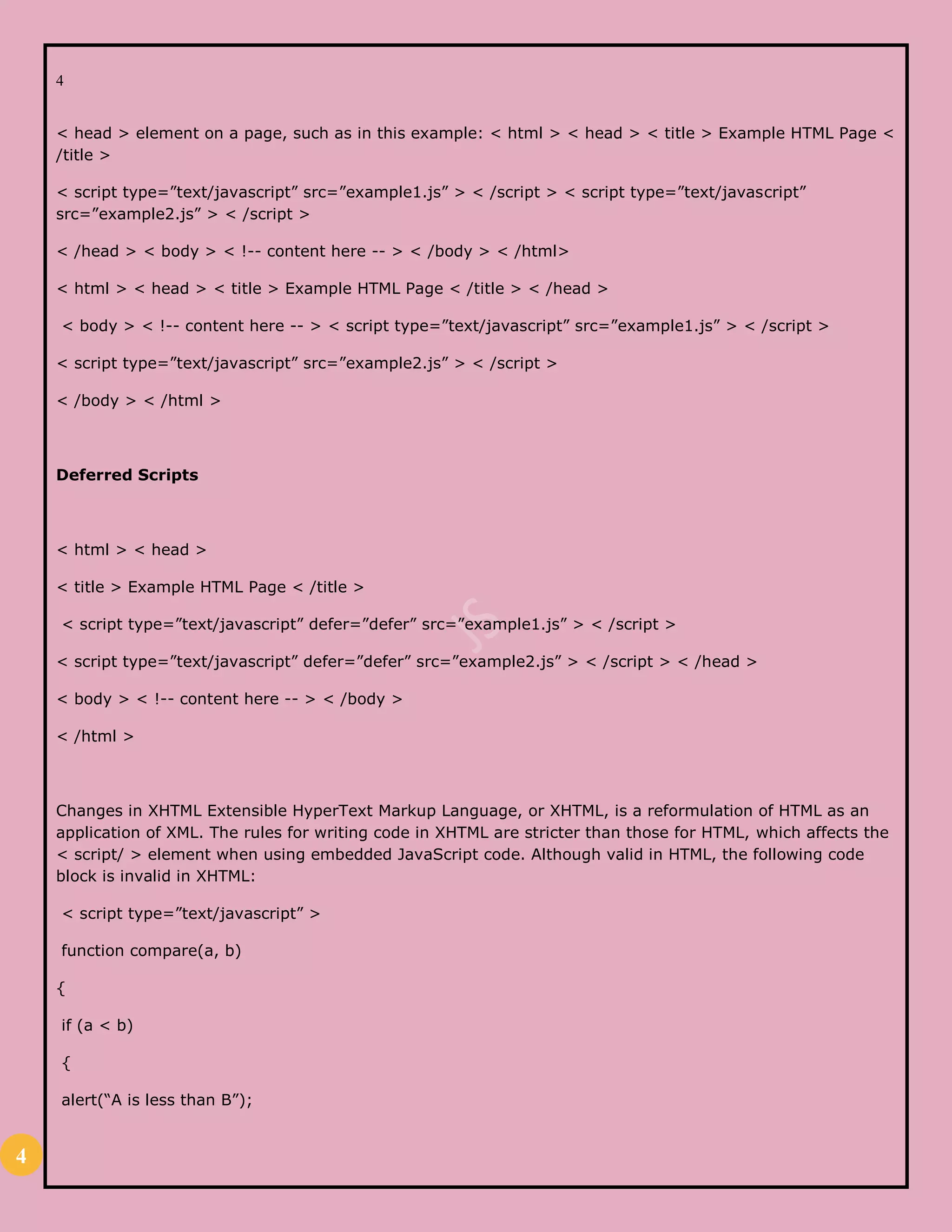 4
4
< head > element on a page, such as in this example: < html > < head > < title > Example HTML Page <
/title >
< script type=”text/javascript” src=”example1.js” > < /script > < script type=”text/javascript”
src=”example2.js” > < /script >
< /head > < body > < !-- content here -- > < /body > < /html>
< html > < head > < title > Example HTML Page < /title > < /head >
< body > < !-- content here -- > < script type=”text/javascript” src=”example1.js” > < /script >
< script type=”text/javascript” src=”example2.js” > < /script >
< /body > < /html >
Deferred Scripts
< html > < head >
< title > Example HTML Page < /title >
< script type=”text/javascript” defer=”defer” src=”example1.js” > < /script >
< script type=”text/javascript” defer=”defer” src=”example2.js” > < /script > < /head >
< body > < !-- content here -- > < /body >
< /html >
Changes in XHTML Extensible HyperText Markup Language, or XHTML, is a reformulation of HTML as an
application of XML. The rules for writing code in XHTML are stricter than those for HTML, which affects the
< script/ > element when using embedded JavaScript code. Although valid in HTML, the following code
block is invalid in XHTML:
< script type=”text/javascript” >
function compare(a, b)
{
if (a < b)
{
alert(“A is less than B”);
 