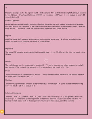 10
10
the same example as for the signed - right - shift example, if 64 is shifted to the right five bits, it becomes
2: var oldValue = 64; //equal to binary 1000000 var newValue = oldValue > > > 5; //equal to binary 10
which is decimal 2
Boolean Operators
Almost as important as equality operators, Boolean operators are what make a programming language
function. Without the capability to test relationships between two values, statements such as if...else and
loops wouldn ’ t be useful. There are three Boolean operators: NOT, AND, and OR.
Logical
AND The logical AND operator is represented by the double ampersand ( & & ) and is applied to two
values, such as in this example: var result = true & &false;
Logical OR
The logical OR operator is represented by the double pipe ( || ) in ECMAScript, like this: var result = true
|| false;
Multiply
The multiply operator is represented by an asterisk ( * ) and is used, as one might suspect, to multiply
two numbers. The syntax is the same as in C, as shown here: var result = 34 * 56;
Divide
The divide operator is represented by a slash ( / ) and divides the first operand by the second operand,
as shown here: var result = 66 / 11;
Modulus
The modulus (remainder) operator is represented by a percent sign ( % ) and is used in the following
way: var result = 26 % 5; //equal to 1
Relational Operators
The less - than ( < ), greater - than ( > ), less - than - or - equal to ( < = ), and greater - than - or -
equal to ( > = ) relational operators perform comparisons between values in the same way that you
learned in math class. Each of these operators returns a Boolean value, as in this example
 