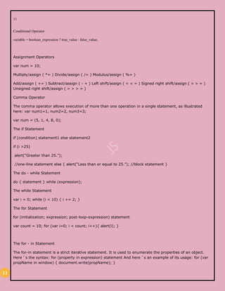 11
11
Conditional Operator
variable = boolean_expression ? true_value : false_value;
Assignment Operators
var num = 10;
Multiply/assign ( *= ) Divide/assign ( /= ) Modulus/assign ( %= )
Add/assign ( += ) Subtract/assign ( - = ) Left shift/assign ( < < = ) Signed right shift/assign ( > > = )
Unsigned right shift/assign ( > > > = )
Comma Operator
The comma operator allows execution of more than one operation in a single statement, as illustrated
here: var num1=1, num2=2, num3=3;
var num = (5, 1, 4, 8, 0);
The if Statement
if (condition) statement1 else statement2
if (i >25)
alert(“Greater than 25.”);
//one-line statement else { alert(“Less than or equal to 25.”); //block statement }
The do - while Statement
do { statement } while (expression);
The while Statement
var i = 0; while (i < 10) { i += 2; }
The for Statement
for (initialization; expression; post-loop-expression) statement
var count = 10; for (var i=0; i < count; i++){ alert(i); }
The for - in Statement
The for-in statement is a strict iterative statement. It is used to enumerate the properties of an object.
Here ’ s the syntax: for (property in expression) statement And here ’ s an example of its usage: for (var
propName in window) { document.write(propName); }
 