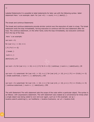 12
12
Labeled Statements It is possible to label statements for later use with the following syntax: label:
statement Here ’ s an example: start: for (var i=0; i < count; i++) { alert(i); }
The break and continue Statements
The break and continue statements provide stricter control over the execution of code in a loop. The break
statement exits the loop immediately, forcing execution to continue with the next statement after the
loop. The continue statement, on the other hand, exits the loop immediately, but execution continues
from the top of the loop.
Here ’ s an example:
var num = 0;
for (var i=1; i < 10; i++)
{ if (i % 5 == 0)
{ break; }
num++; }
alert(num); //4
var num = 0; for (var i=1; i < 10; i++) { if (i % 5 == 0) { continue; } num++; } alert(num); //8
var num = 0; outermost: for (var i=0; i < 10; i++) { for (var j=0; j < 10; j++) { if (i == 5 & & j == 5)
{ break outermost; } num++; } } alert(num); //55
var num = 0; outermost: for (var i=0; i < 10; i++) { for (var j=0; j < 10; j++) { if (i == 5 & & j == 5)
{ continue outermost; } num++; } } alert(num); //95
The with Statement The with statement sets the scope of the code within a particular object. The syntax is
as follows: with (expression) statement; The with statement was created as a convenience for times when
a single object was being coded to over and over again, such as in this example: var qs =
location.search.substring(1); var hostName = location.hostname; var url = location.href;
 