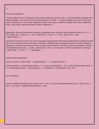 13
13
The switch Statement
Closely related to the if statement is the switch statement, another flow - control statement adopted from
other languages. The syntax for the switch statement in other C - based languages, as you can see here:
switch (expression) { case value: statement break; case value: statement break; case value: statement
break; case value: statement break; default: statement }
Essentially, the switch statement prevents a developer from having to write something like this: if (i ==
25){ alert(“25”); } else if (i == 35) { alert(“35”); } else if (i == 45) { alert(“45”); } else
{ alert(“Other”); }
Functions Functions are the core of any language, because they allow the encapsulation of statements that
can be run anywhere and at any time. Functions in ECMAScript are declared using the function keyword,
followed by a set of arguments and then the body of the function. The basic syntax is as follows: function
functionName(arg0, arg1,...,argN) { statements } Here ’ s an example: function sayHi(name, message)
{ alert(“Hello “ + name + “,” + message); }
Understanding Arguments
function sayHi() { alert(“Hello “ + arguments[0] + “,” + arguments[1]); }
function doAdd() { if(arguments.length == 1) { alert(arguments[0] + 10); } else if (arguments.length ==
2) { alert(arguments[0] + arguments[1]); } } doAdd(10); //20 doAdd(30, 20); //50
No Overloading
function addSomeNumber(num){ return num + 100; } function addSomeNumber(num) { return num +
200; } var result = addSomeNumber(100); //300
 