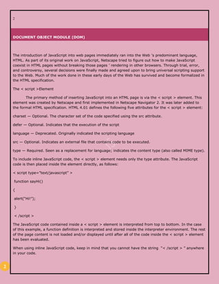 2
2
DOCUMENT OBJECT MODULE (DOM)
The introduction of JavaScript into web pages immediately ran into the Web ’s predominant language,
HTML. As part of its original work on JavaScript, Netscape tried to figure out how to make JavaScript
coexist in HTML pages without breaking those pages ’ rendering in other browsers. Through trial, error,
and controversy, several decisions were finally made and agreed upon to bring universal scripting support
to the Web. Much of the work done in these early days of the Web has survived and become formalized in
the HTML specification.
The < script >Element
The primary method of inserting JavaScript into an HTML page is via the < script > element. This
element was created by Netscape and first implemented in Netscape Navigator 2. It was later added to
the formal HTML specification. HTML 4.01 defines the following five attributes for the < script > element:
charset — Optional. The character set of the code specified using the src attribute.
defer — Optional. Indicates that the execution of the script
language — Deprecated. Originally indicated the scripting language
src — Optional. Indicates an external file that contains code to be executed.
type — Required. Seen as a replacement for language; indicates the content type (also called MIME type).
To include inline JavaScript code, the < script > element needs only the type attribute. The JavaScript
code is then placed inside the element directly, as follows:
< script type=”text/javascript” >
function sayHi()
{
alert(“Hi!”);
}
< /script >
The JavaScript code contained inside a < script > element is interpreted from top to bottom. In the case
of this example, a function definition is interpreted and stored inside the interpreter environment. The rest
of the page content is not loaded and/or displayed until after all of the code inside the < script > element
has been evaluated.
When using inline JavaScript code, keep in mind that you cannot have the string “< /script > ” anywhere
in your code.
 