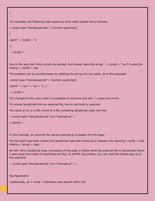 3
3
For example, the following code causes an error when loaded into a browser:
< script type=”text/javascript” > function sayScript()
{
alert(“ < /script > ”);
}
< /script >
Due to the way that inline scripts are parsed, the browser sees the string “ < /script > ” as if it were the
closing < /script > tag.
This problem can be avoided easily by splitting the string into two parts, as in this example:
<script type=”text/javascript” > function sayScript()
{alert(“ < /scr” + “ipt > ”); }
< /script >
The changes to this code make it acceptable to browsers and won ’ t cause any errors.
To include JavaScript from an external file, the src attribute is required.
The value of src is a URL linked to a file containing JavaScript code, like this:
< script type=”text/javascript” src=”example.js” >
< /script >
In this example, an external file named example.js is loaded into the page.
The file itself need only contain the JavaScript code that would occur between the opening < script > and
closing < /script > tags.
As with inline JavaScript code, processing of the page is halted while the external file is interpreted (there
is also some time taken to download the file). In XHTML documents, you can omit the closing tag, as in
this example:
< script type=”text/javascript” src=”example.js” / >
Tag Placement:
Traditionally, all < script > elements were placed within the
 