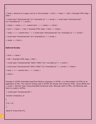 4
4
< head > element on a page, such as in this example: < html > < head > < title > Example HTML Page <
/title >
< script type=”text/javascript” src=”example1.js” > < /script > < script type=”text/javascript”
src=”example2.js” > < /script >
< /head > < body > < !-- content here -- > < /body > < /html>
< html > < head > < title > Example HTML Page < /title > < /head >
< body > < !-- content here -- > < script type=”text/javascript” src=”example1.js” > < /script >
< script type=”text/javascript” src=”example2.js” > < /script >
< /body > < /html >
Deferred Scripts
< html > < head >
< title > Example HTML Page < /title >
< script type=”text/javascript” defer=”defer” src=”example1.js” > < /script >
< script type=”text/javascript” defer=”defer” src=”example2.js” > < /script > < /head >
< body > < !-- content here -- > < /body >
< /html >
Changes in XHTML Extensible HyperText Markup Language, or XHTML, is a reformulation of HTML as an
application of XML. The rules for writing code in XHTML are stricter than those for HTML, which affects the
< script/ > element when using embedded JavaScript code. Although valid in HTML, the following code
block is invalid in XHTML:
< script type=”text/javascript” >
function compare(a, b)
{
if (a < b)
{
alert(“A is less than B”);
 