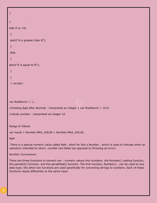 5
5
}
else if (a >b)
{
alert(“A is greater than B”);
}
Else
{
alert(“A is equal to B”);
}
}
< /script>
var floatNum1 = 1.;
//missing digit after decimal - interpreted as integer 1 var floatNum2 = 10.0;
//whole number - interpreted as integer 10
Range of Values
var result = Number.MAX_VALUE + Number.MAX_VALUE;
NaN
There is a special numeric value called NaN , short for Not a Number , which is used to indicate when an
operation intended to return number has failed (as opposed to throwing an error)
Number Conversions
There are three functions to convert non - numeric values into numbers: the Number() casting function,
the parseInt() function, and the parseFloat() function. The first function, Number() , can be used on any
data type; the other two functions are used specifically for converting strings to numbers. Each of these
functions reacts differently to the same input.
 