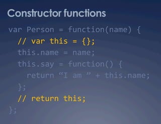 Constructor functions
var Person = function(name) { 
  // var this = {}; 
  this.name = name; 
  this.say = function() { 
    return “I am ” + this.name; 
  }; 
  // return this; 
}; 
 
