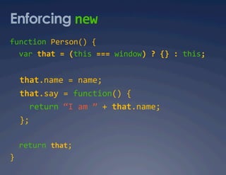 Enforcing new 
function Person() {  
  var that = (this === window) ? {} : this; 


  that.name = name; 
  that.say = function() { 
    return “I am ” + that.name; 
  }; 

  return that;  
}  
 
