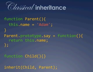 Classical inheritance
function Parent(){ 
  this.name = 'Adam'; 
} 
Parent.prototype.say = function(){ 
  return this.name; 
}; 

function Child(){} 

inherit(Child, Parent); 
 