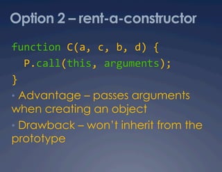 Option 2 – rent-a-constructor
function C(a, c, b, d) { 
  P.call(this, arguments); 
} 
•  Advantage – passes arguments
when creating an object
•  Drawback – won’t inherit from the
prototype
 
