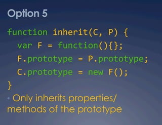 Option 5
function inherit(C, P) { 
  var F = function(){}; 
  F.prototype = P.prototype; 
  C.prototype = new F(); 
} 
•  Only inherits properties/
methods of the prototype
 