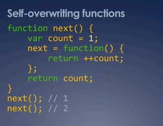 Self-overwriting functions
function next() { 
    var count = 1; 
    next = function() { 
        return ++count; 
    }; 
    return count; 
} 
next(); // 1 
next(); // 2 
 