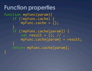 Function properties
function myFunc(param){ 
    if (!myFunc.cache) { 
        myFunc.cache = {}; 
    } 
    if (!myFunc.cache[param]) { 
        var result = {}; // … 
        myFunc.cache[param] = result; 
    } 
    return myFunc.cache[param]; 
} 
 
