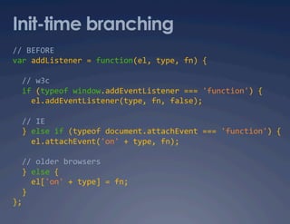 Init-time branching
// BEFORE 
var addListener = function(el, type, fn) {  

  // w3c 
  if (typeof window.addEventListener === 'function') {  
    el.addEventListener(type, fn, false);  

  // IE 
  } else if (typeof document.attachEvent === 'function') { 
    el.attachEvent('on' + type, fn);  

  // older browsers 
  } else {   
    el['on' + type] = fn;  
  }  
};  
 