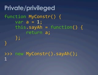 Private/privileged
function MyConstr() { 
    var a = 1; 
    this.sayAh = function() { 
        return a; 
    }; 
} 

>>> new MyConstr().sayAh(); 
1 
 