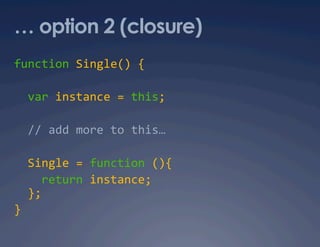 … option 2 (closure)
function Single() { 

  var instance = this;  

  // add more to this… 

  Single = function (){ 
    return instance; 
  }; 
} 
 