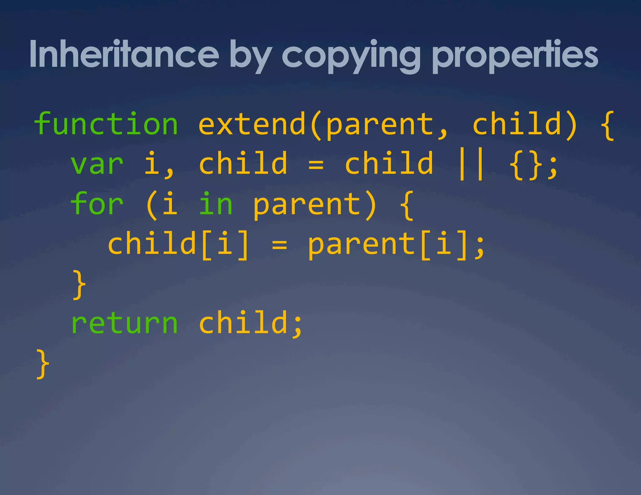 Inheritance by copying properties function extend(parent, child) {    var i, child = child || {};    for (i in parent) {      child[i] = parent[i];    }    return child;  }  