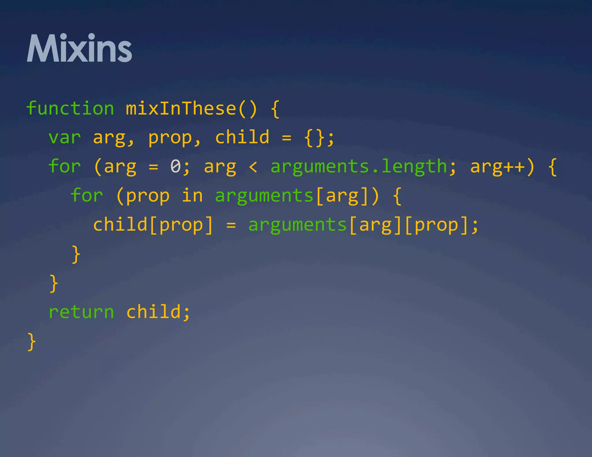 Mixins function mixInThese() {    var arg, prop, child = {};    for (arg = 0; arg < arguments.length; arg++) {      for (prop in arguments[arg]) {        child[prop] = arguments[arg][prop];      }    }    return child;  }  