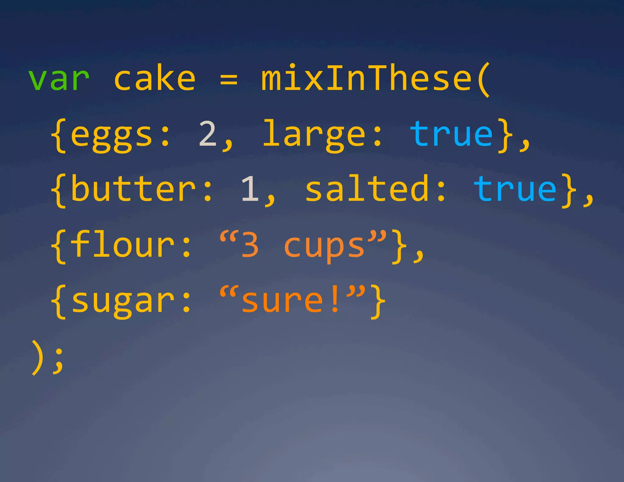 var cake = mixInThese(   {eggs: 2, large: true},    {butter: 1, salted: true},   {flour: “3 cups”},   {sugar: “sure!”}  );  
