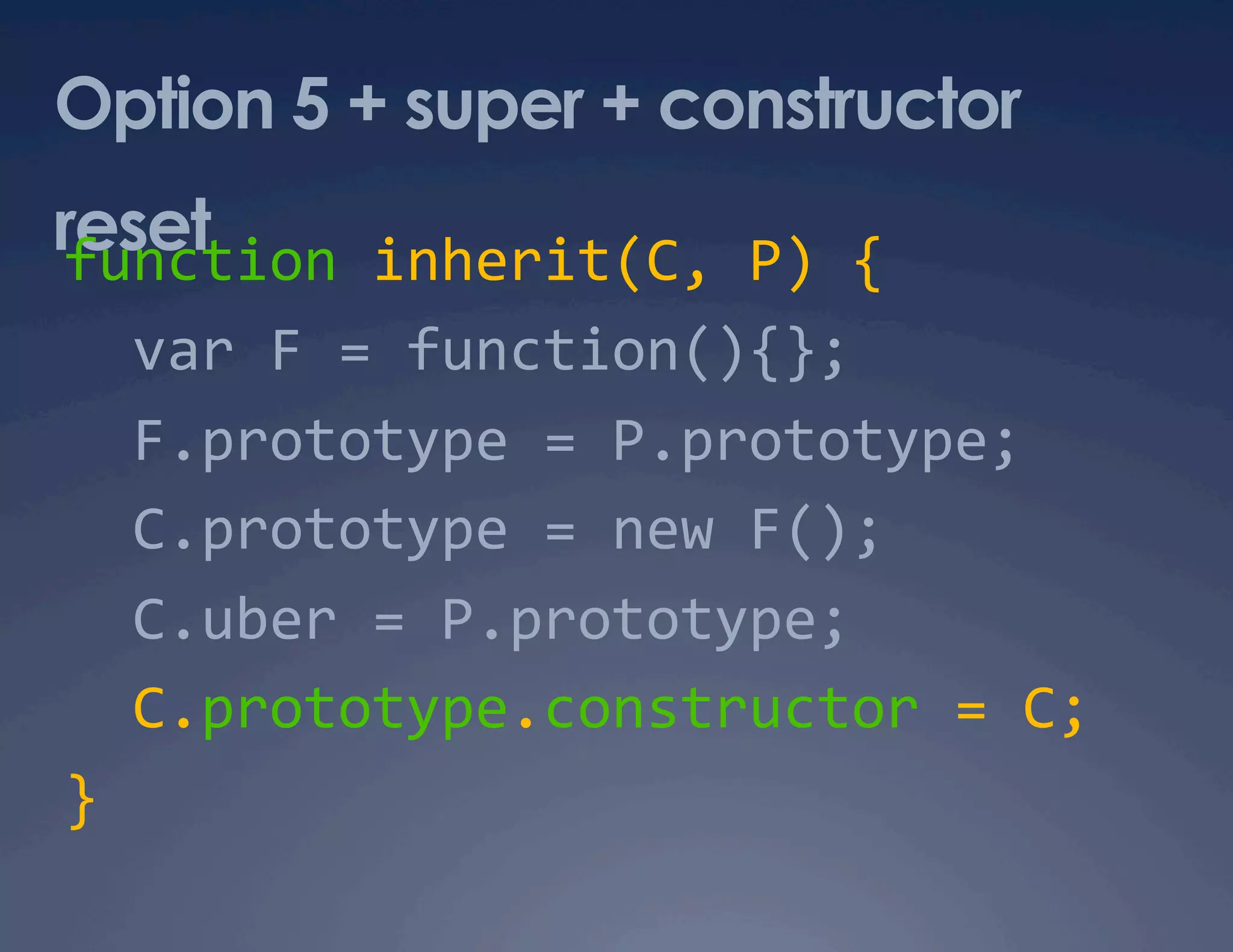 Option 5 + super + constructor reset function inherit(C, P) {    var F = function(){};    F.prototype = P.prototype;    C.prototype = new F();    C.uber = P.prototype;    C.prototype.constructor = C;  }  