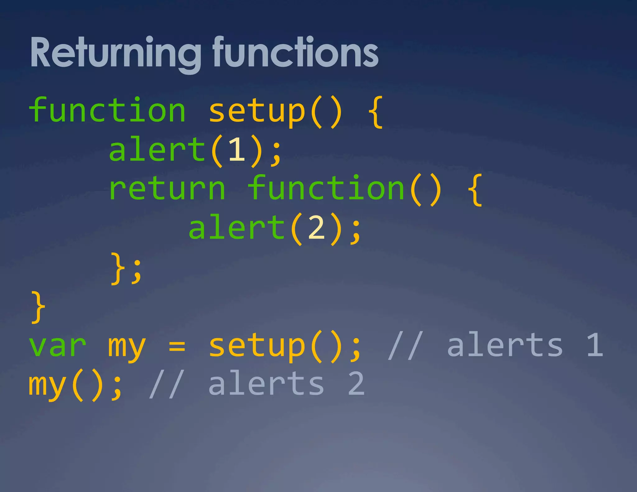 Returning functions function setup() {      alert(1);      return function() {          alert(2);      };  }  var my = setup(); // alerts 1   my(); // alerts 2  