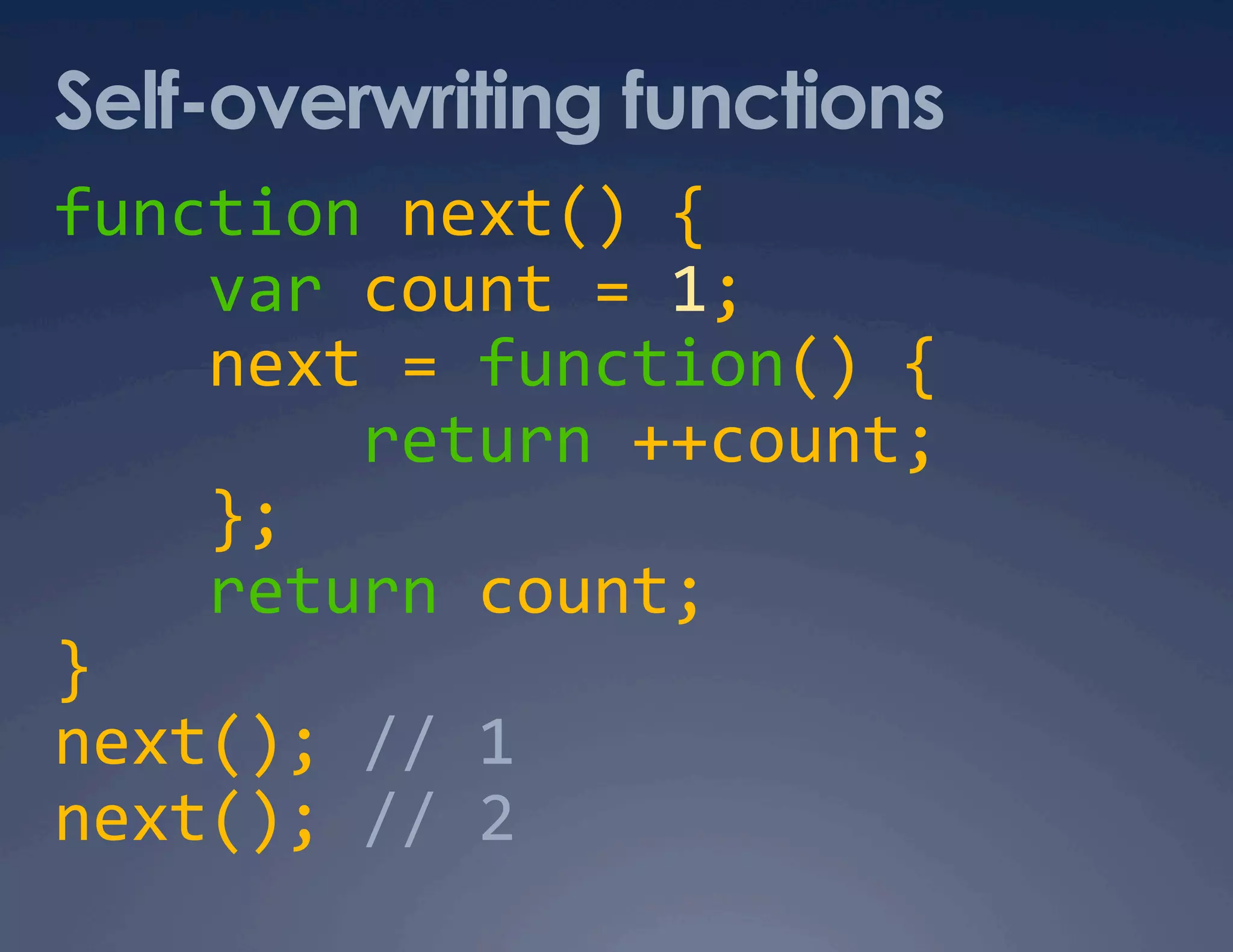 Self-overwriting functions function next() {      var count = 1;      next = function() {          return ++count;      };      return count;  }  next(); // 1  next(); // 2  
