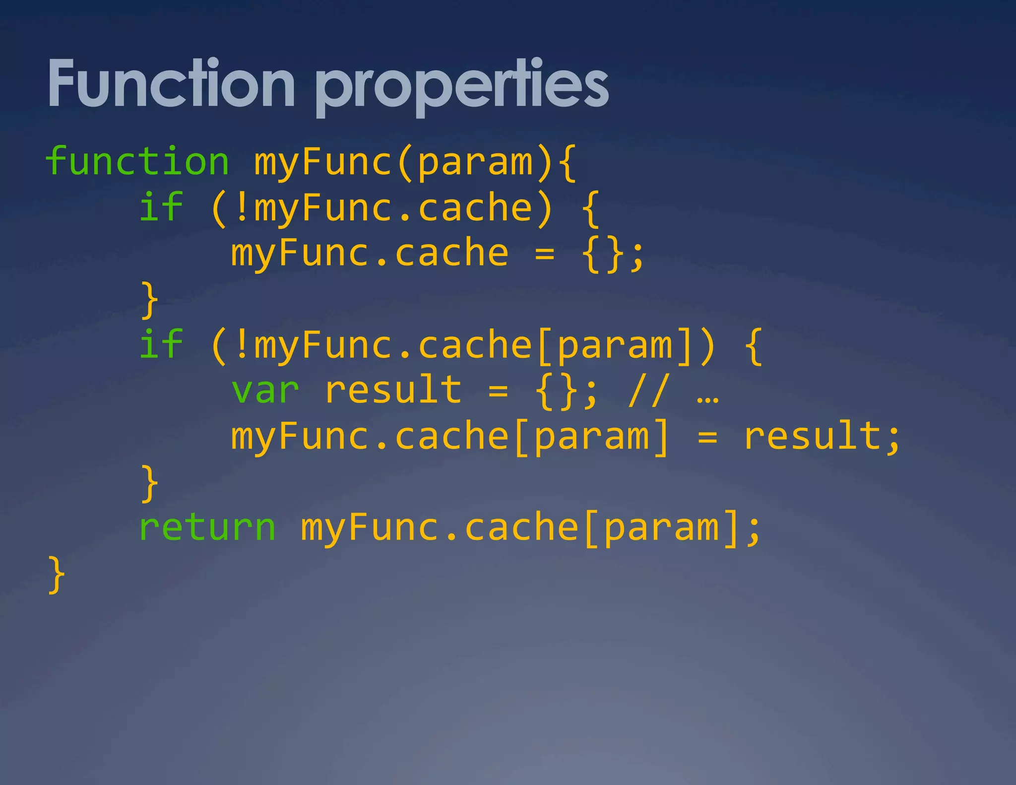 Function properties function myFunc(param){      if (!myFunc.cache) {          myFunc.cache = {};      }      if (!myFunc.cache[param]) {          var result = {}; // …          myFunc.cache[param] = result;      }      return myFunc.cache[param];  }  