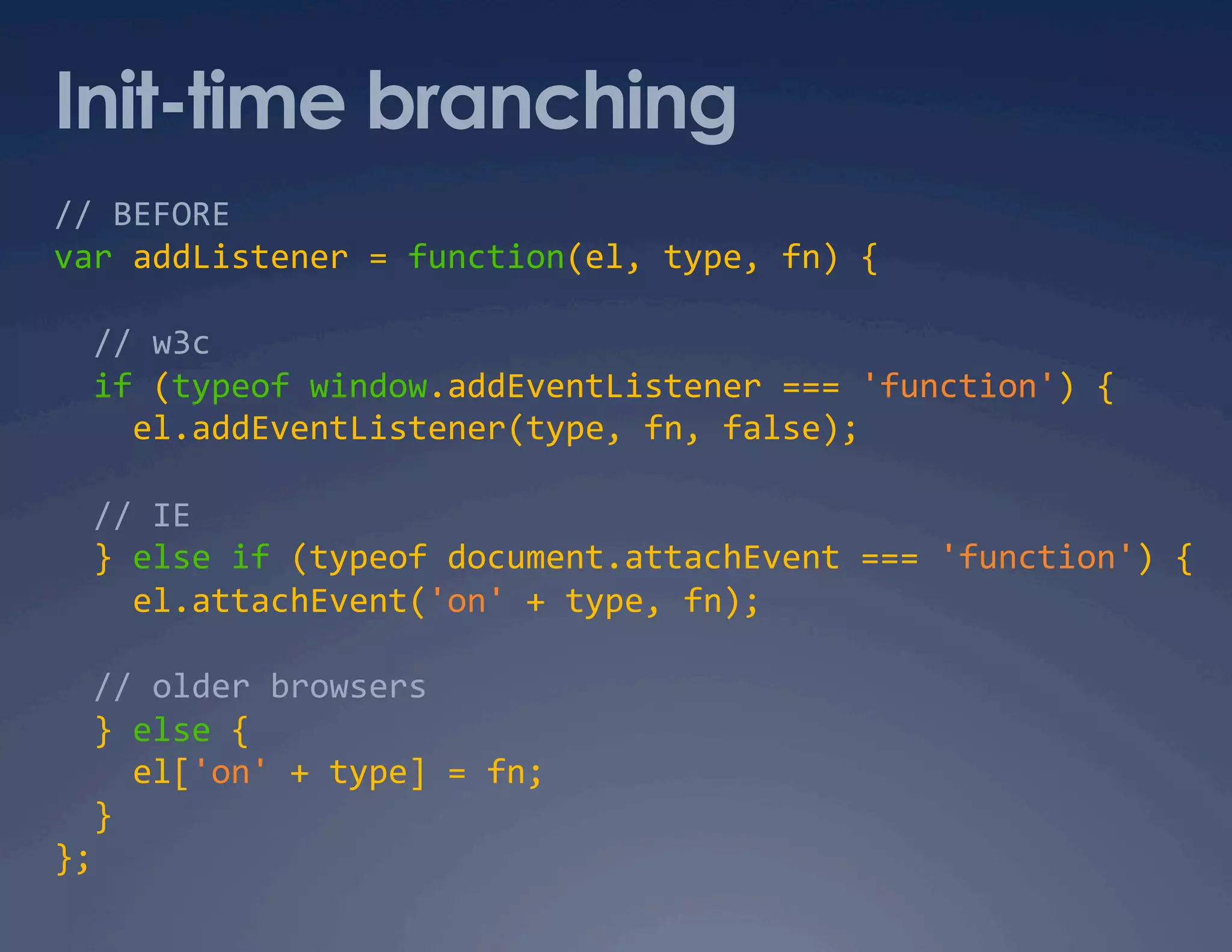 Init-time branching // BEFORE  var addListener = function(el, type, fn) {     // w3c    if (typeof window.addEventListener === 'function') {       el.addEventListener(type, fn, false);     // IE    } else if (typeof document.attachEvent === 'function') {      el.attachEvent('on' + type, fn);     // older browsers    } else {        el['on' + type] = fn;     }   };   