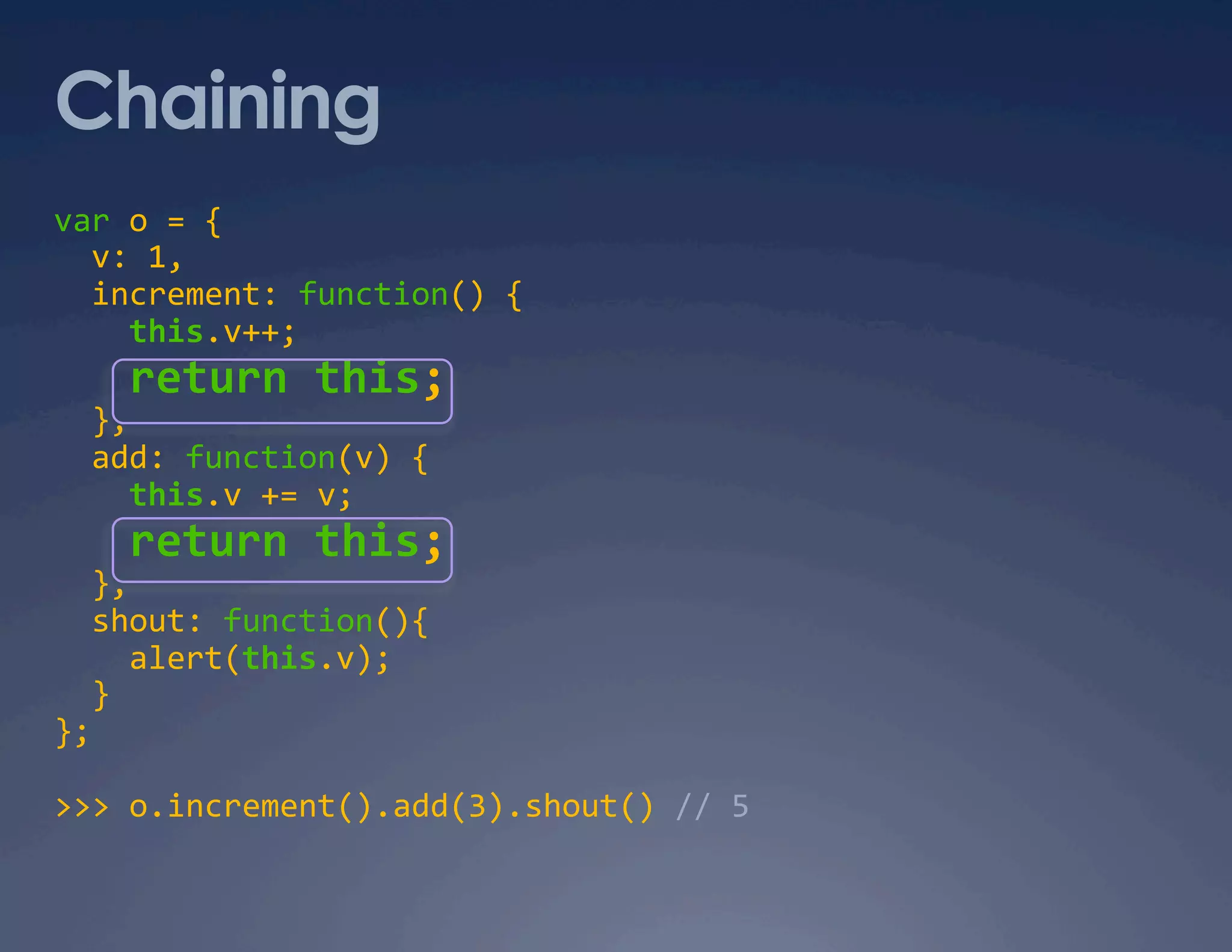 Chaining var o = {    v: 1,    increment: function() {      this.v++;      return this;    },    add: function(v) {      this.v += v;      return this;    },    shout: function(){      alert(this.v);    }  };  >>> o.increment().add(3).shout() // 5  