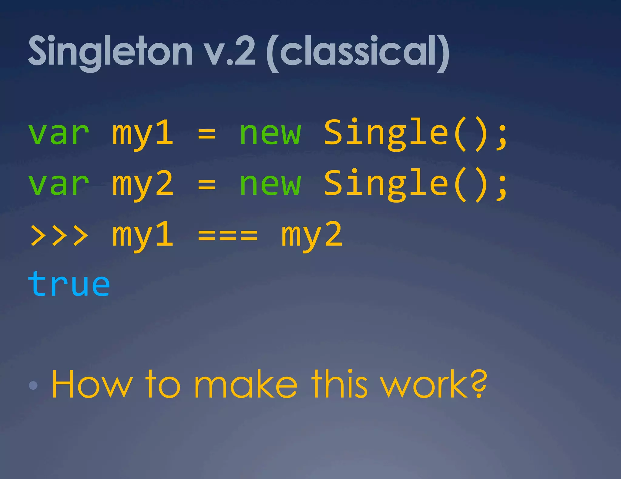 Singleton v.2 (classical) var my1 = new Single();  var my2 = new Single();  >>> my1 === my2  true  •  How to make this work? 