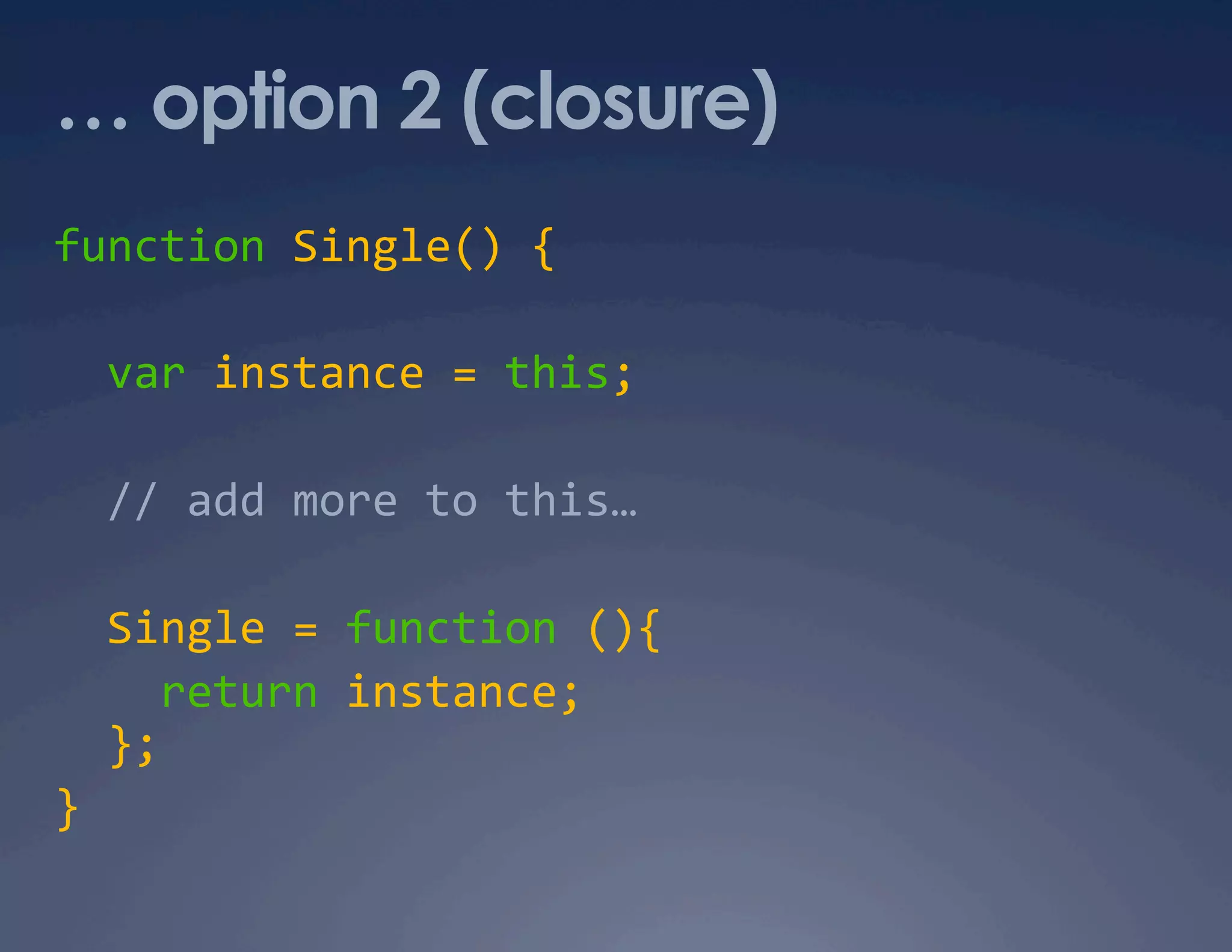 … option 2 (closure) function Single() {    var instance = this;     // add more to this…    Single = function (){      return instance;    };  }  