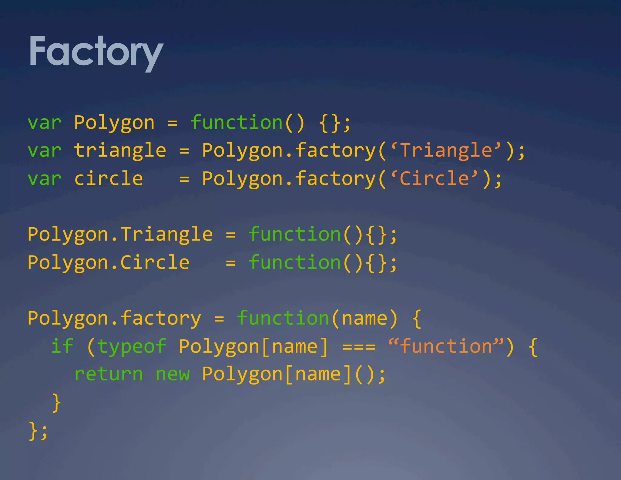 Factory var Polygon = function() {};  var triangle = Polygon.factory(‘Triangle’);  var circle   = Polygon.factory(‘Circle’);  Polygon.Triangle = function(){};  Polygon.Circle   = function(){};  Polygon.factory = function(name) {    if (typeof Polygon[name] === “function”) {      return new Polygon[name]();     }  };  