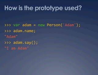 How is the prototype used?

>>> var adam = new Person('Adam'); 
>>> adam.name; 
"Adam" 
>>> adam.say(); 
"I am Adam" 
 
