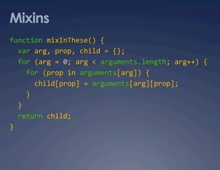 Mixins
function mixInThese() { 
  var arg, prop, child = {}; 
  for (arg = 0; arg < arguments.length; arg++) { 
    for (prop in arguments[arg]) { 
      child[prop] = arguments[arg][prop]; 
    } 
  } 
  return child; 
} 
 