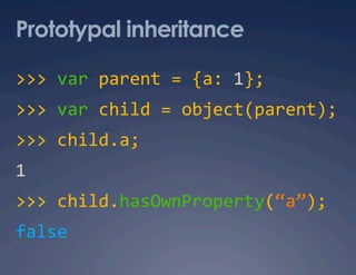 Prototypal inheritance

>>> var parent = {a: 1}; 
>>> var child = object(parent); 
>>> child.a; 
1 
>>> child.hasOwnProperty(“a”); 
false 
 
