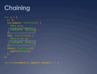 Chaining
var o = { 
  v: 1, 
  increment: function() { 
    this.v++; 
    return this; 
  }, 
  add: function(v) { 
    this.v += v; 
    return this; 
  }, 
  shout: function(){ 
    alert(this.v); 
  } 
}; 

>>> o.increment().add(3).shout() // 5 
 