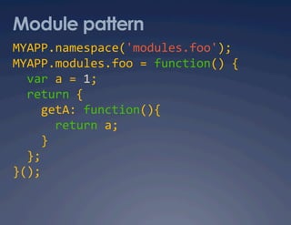 Module pattern
MYAPP.namespace('modules.foo'); 
MYAPP.modules.foo = function() { 
  var a = 1; 
  return { 
    getA: function(){ 
      return a; 
    } 
  }; 
}(); 
 