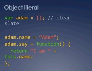 Object literal
var adam = {}; // clean 
slate 

adam.name = “Adam”; 
adam.say = function() { 
  return “I am ” + 
this.name; 
}; 
 